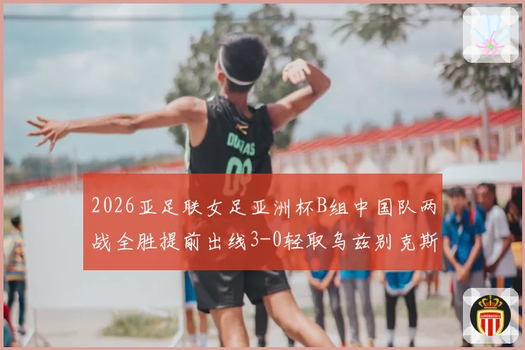 2026亚足联女足亚洲杯B组中国队两战全胜提前出线3-0轻取乌兹别克斯坦队