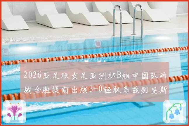 2026亚足联女足亚洲杯B组中国队两战全胜提前出线3-0轻取乌兹别克斯坦队