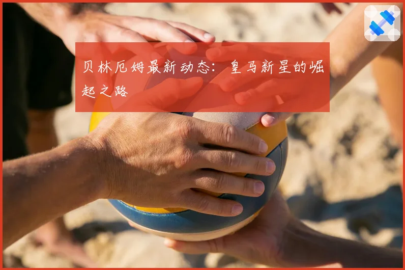 贝林厄姆最新动态：皇马新星的崛起之路