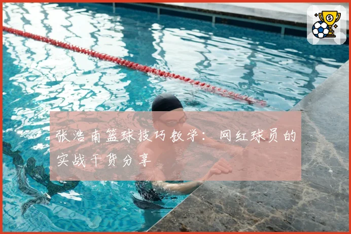 张浩南篮球技巧教学：网红球员的实战干货分享