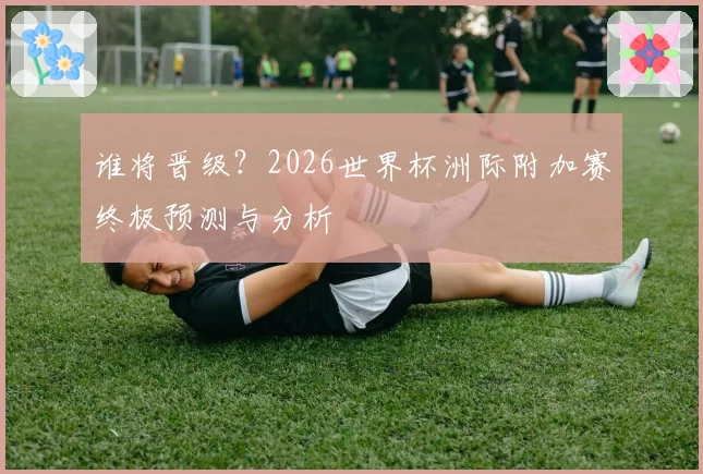 谁将晋级？2026世界杯洲际附加赛终极预测与分析